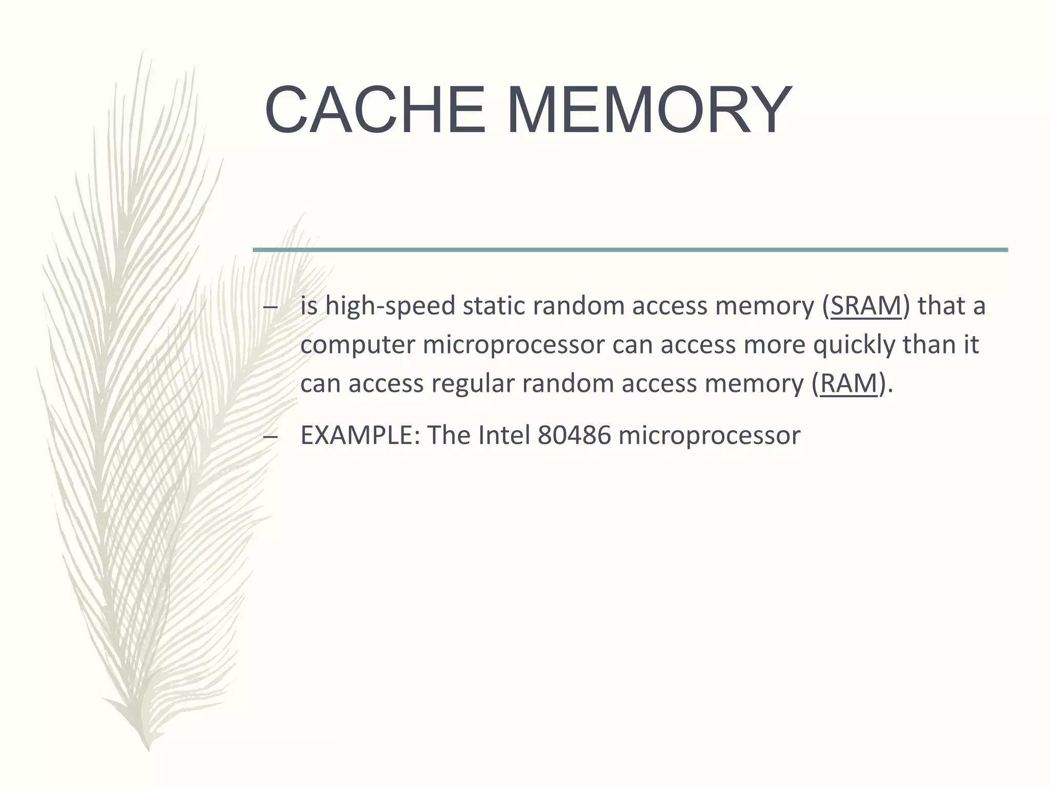 CACHE MEMORY
– is high-speed static random access memory (SRAM) that a
computer microprocessor can access more quickly than it
can access regular random access memory (RAM).
– EXAMPLE: The Intel 80486 microprocessor
 