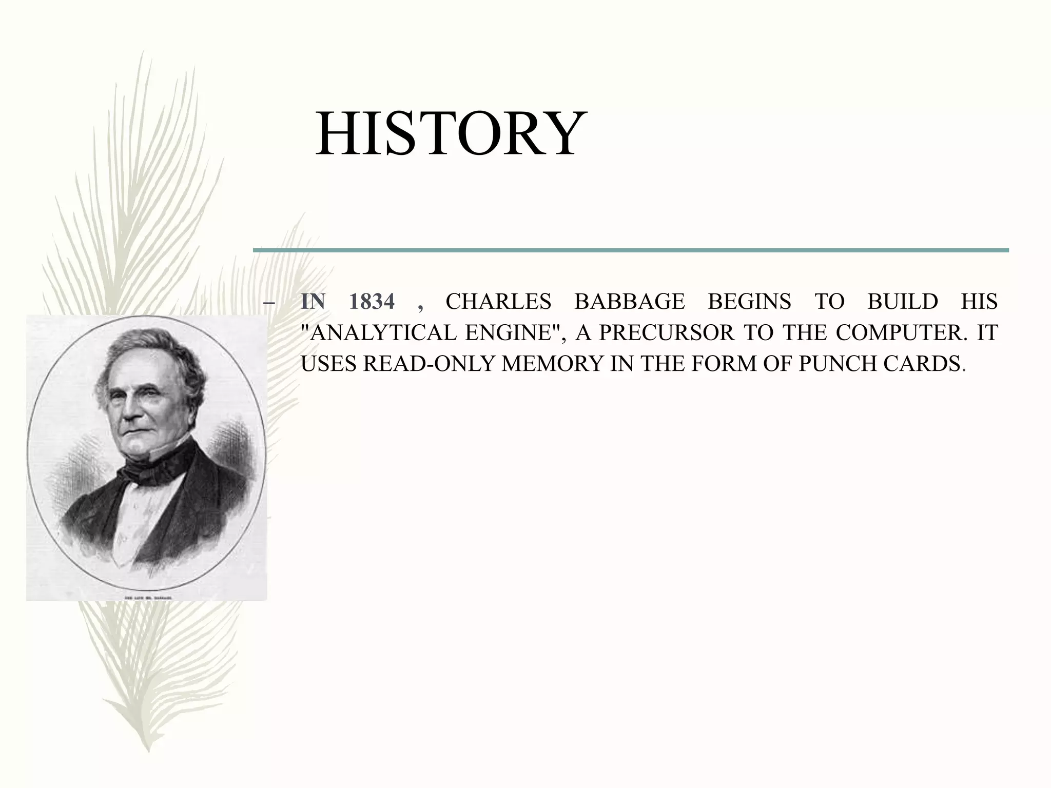 HISTORY
– IN 1834 , CHARLES BABBAGE BEGINS TO BUILD HIS
"ANALYTICAL ENGINE", A PRECURSOR TO THE COMPUTER. IT
USES READ-ONLY MEMORY IN THE FORM OF PUNCH CARDS.
 