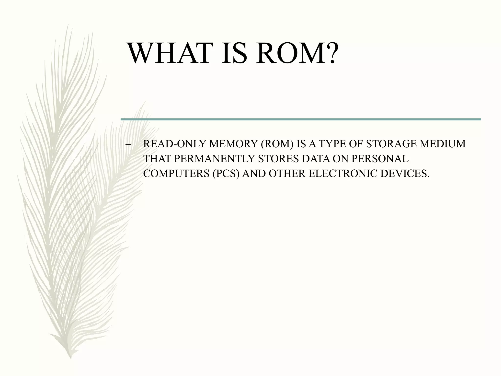 WHAT IS ROM?
– READ-ONLY MEMORY (ROM) IS A TYPE OF STORAGE MEDIUM
THAT PERMANENTLY STORES DATA ON PERSONAL
COMPUTERS (PCS) AND OTHER ELECTRONIC DEVICES.
 