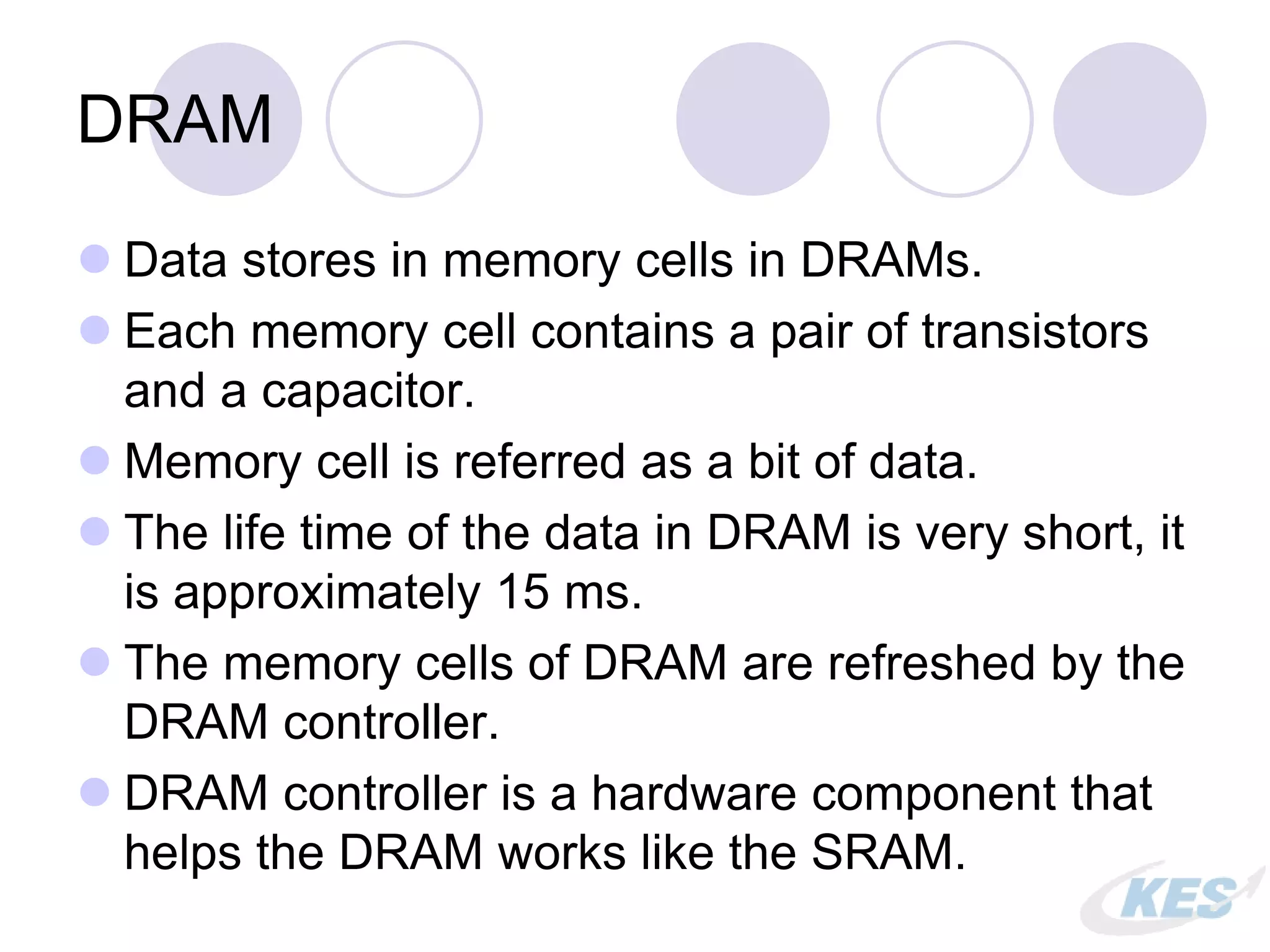 DRAM
 Data stores in memory cells in DRAMs.
 Each memory cell contains a pair of transistors
and a capacitor.
 Memory cell is referred as a bit of data.
 The life time of the data in DRAM is very short, it
is approximately 15 ms.
 The memory cells of DRAM are refreshed by the
DRAM controller.
 DRAM controller is a hardware component that
helps the DRAM works like the SRAM.
 