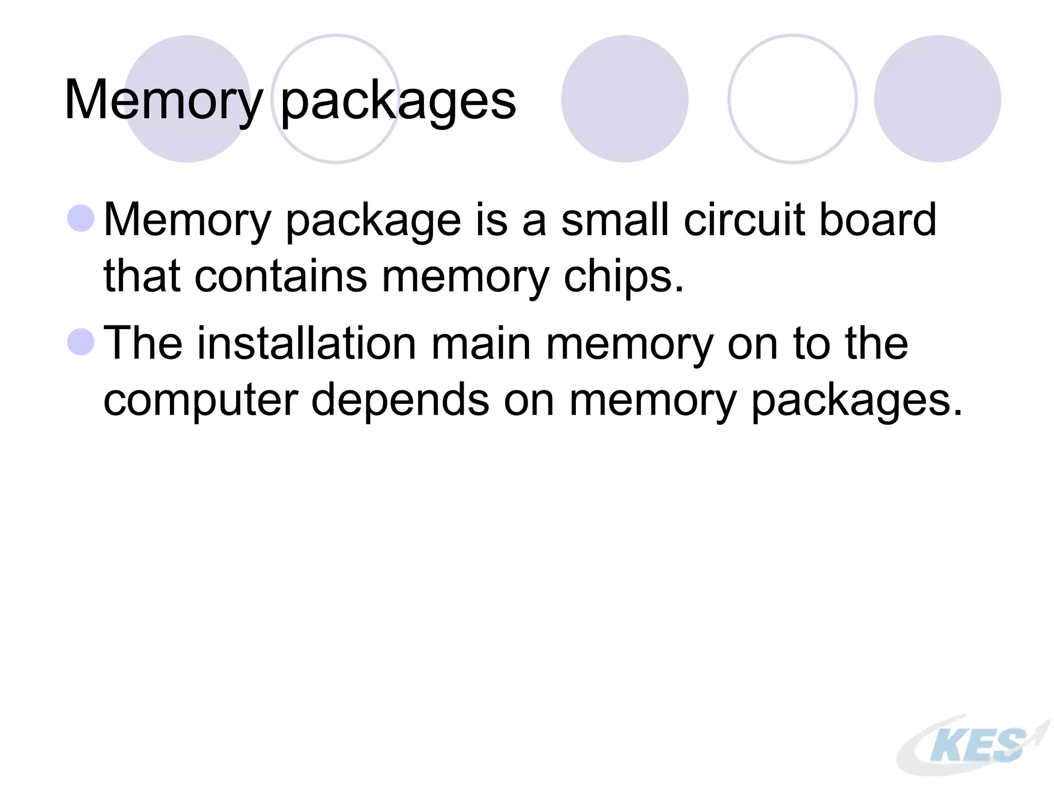 Memory packages
Memory package is a small circuit board
that contains memory chips.
The installation main memory on to the
computer depends on memory packages.
 