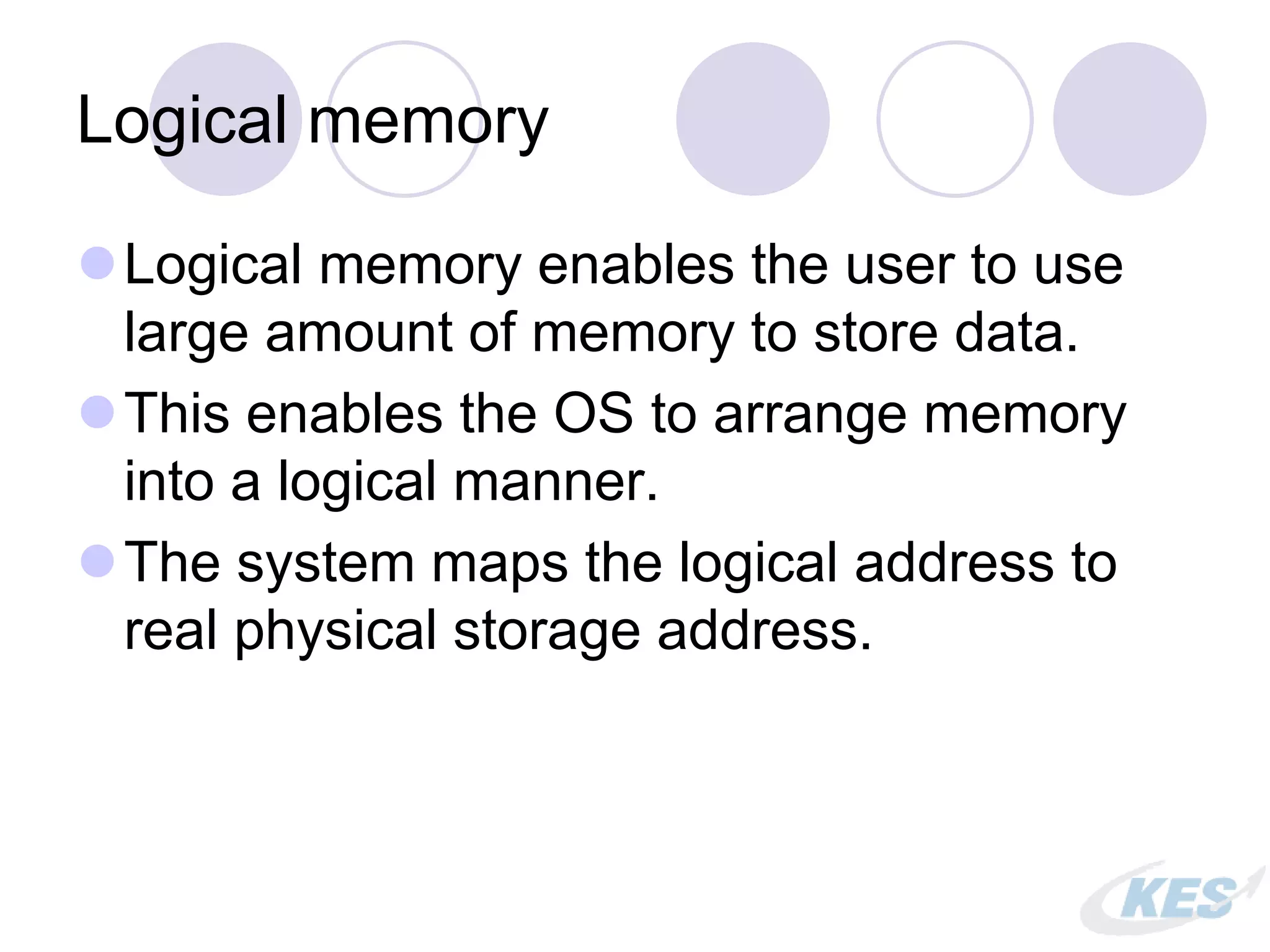 Logical memory
Logical memory enables the user to use
large amount of memory to store data.
This enables the OS to arrange memory
into a logical manner.
The system maps the logical address to
real physical storage address.
 