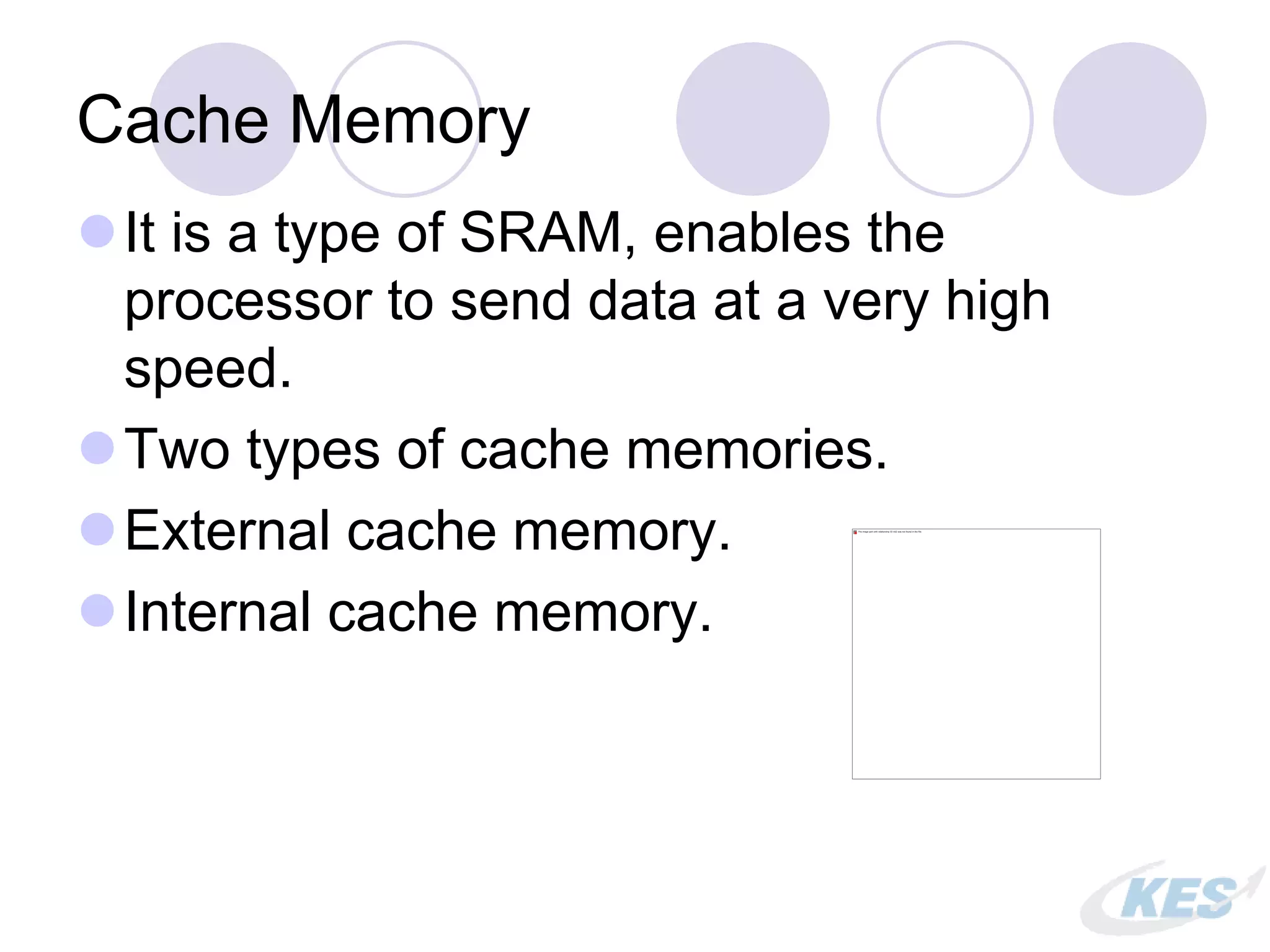 Cache Memory
It is a type of SRAM, enables the
processor to send data at a very high
speed.
Two types of cache memories.
External cache memory.
Internal cache memory.
 