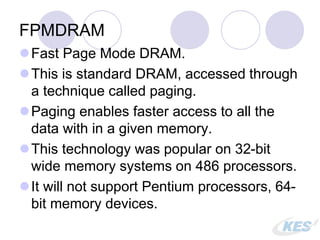FPMDRAM
Fast Page Mode DRAM.
This is standard DRAM, accessed through
a technique called paging.
Paging enables faster access to all the
data with in a given memory.
This technology was popular on 32-bit
wide memory systems on 486 processors.
It will not support Pentium processors, 64-
bit memory devices.
 