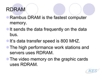 RDRAM
Rambus DRAM is the fastest computer
memory.
It sends the data frequently on the data
bus.
It’s data transfer speed is 800 MHZ.
The high performance work stations and
servers uses RDRAM.
The video memory on the graphic cards
uses RDRAM.
 