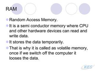 RAM
Random Access Memory.
It is a semi conductor memory where CPU
and other hardware devices can read and
write data.
It stores the data temporarily.
That is why it is called as volatile memory,
once if we switch off the computer it
looses the data.
 