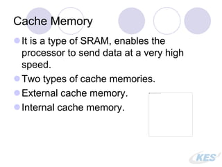 Cache Memory
It is a type of SRAM, enables the
processor to send data at a very high
speed.
Two types of cache memories.
External cache memory.
Internal cache memory.
 
