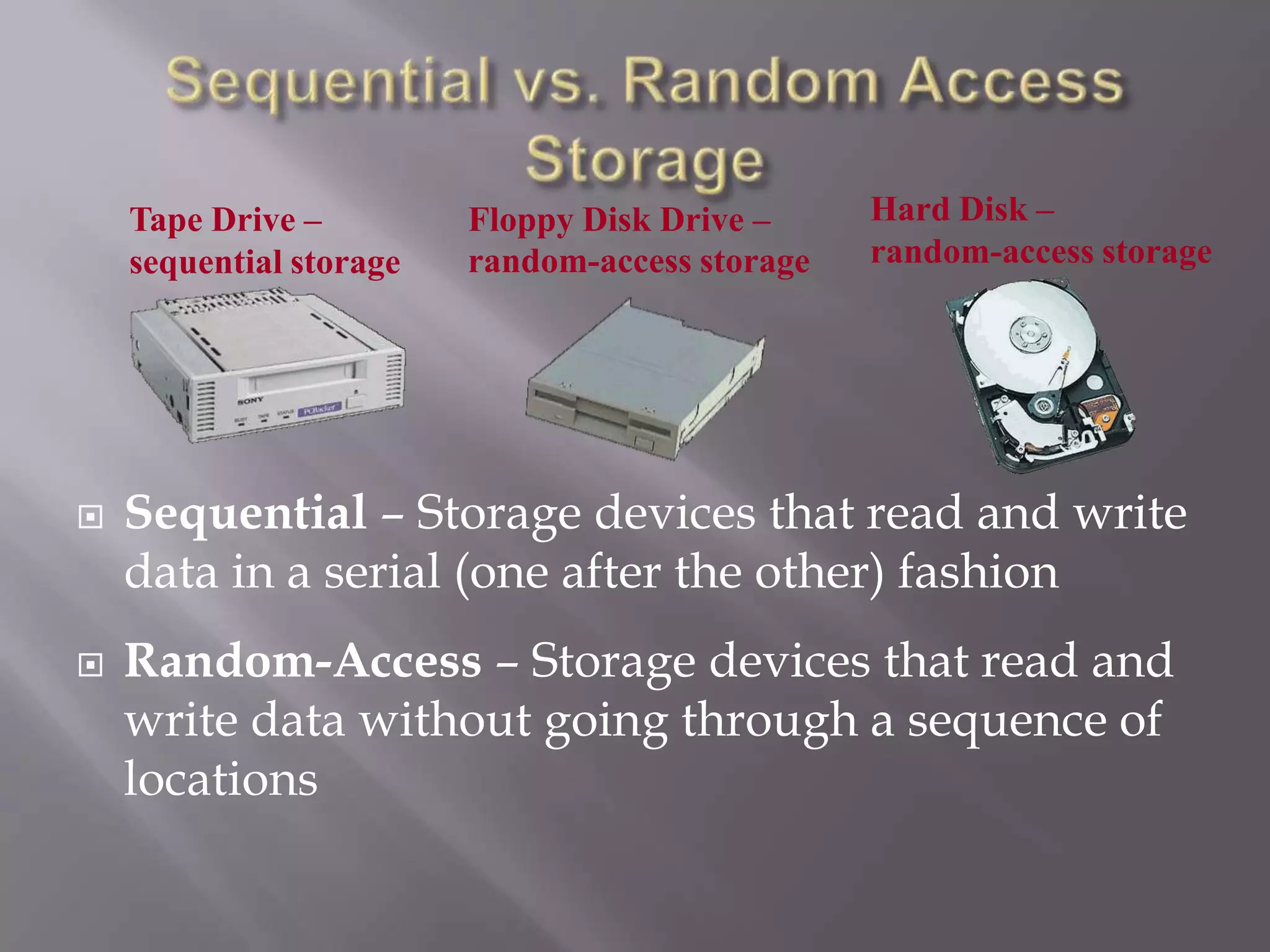 Tape Drive –
sequential storage





Floppy Disk Drive –
random-access storage

Hard Disk –
random-access storage

Sequential – Storage devices that read and write
data in a serial (one after the other) fashion
Random-Access – Storage devices that read and
write data without going through a sequence of
locations

 