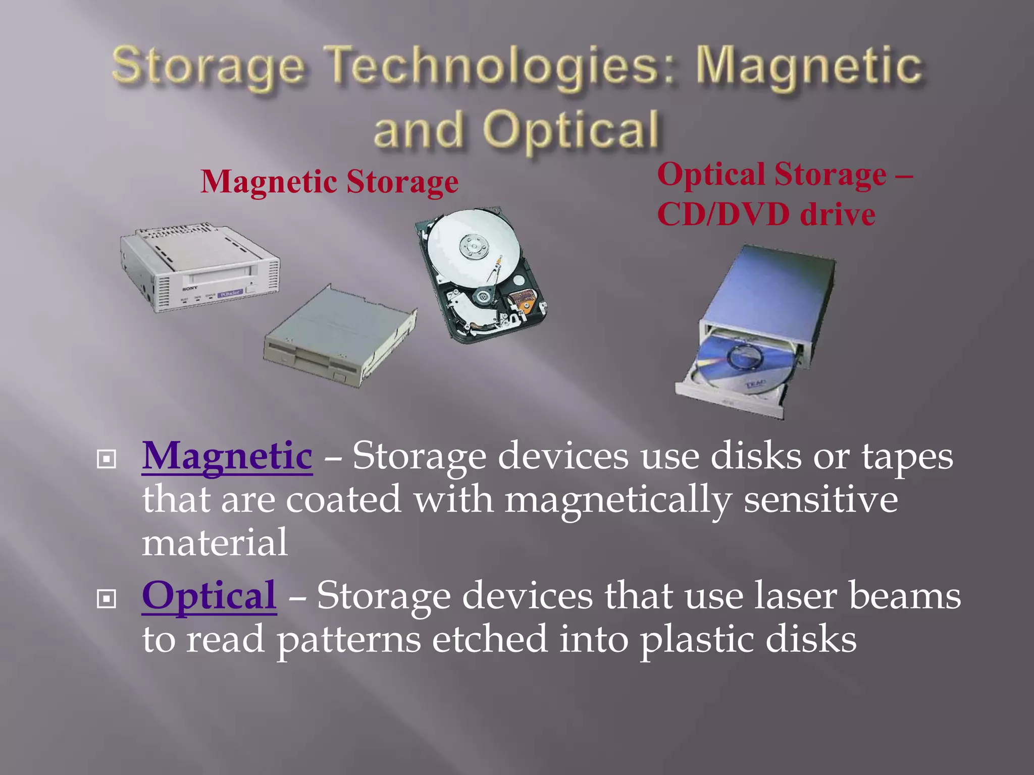 Magnetic Storage





Optical Storage –
CD/DVD drive

Magnetic – Storage devices use disks or tapes
that are coated with magnetically sensitive
material
Optical – Storage devices that use laser beams
to read patterns etched into plastic disks

 