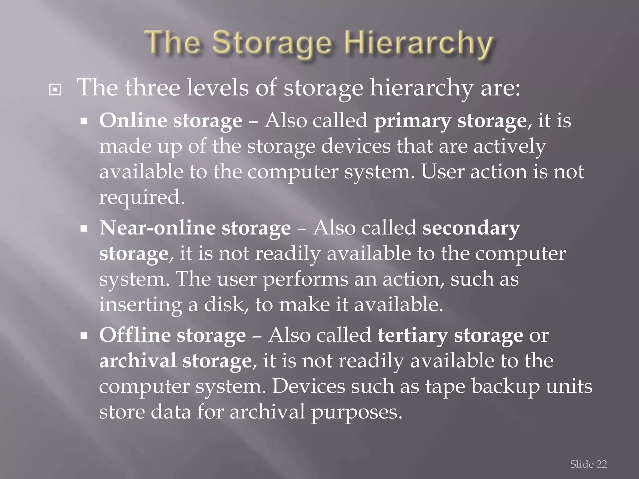 

The three levels of storage hierarchy are:






Online storage – Also called primary storage, it is
made up of the storage devices that are actively
available to the computer system. User action is not
required.
Near-online storage – Also called secondary
storage, it is not readily available to the computer
system. The user performs an action, such as
inserting a disk, to make it available.
Offline storage – Also called tertiary storage or
archival storage, it is not readily available to the
computer system. Devices such as tape backup units
store data for archival purposes.
Slide 22

 