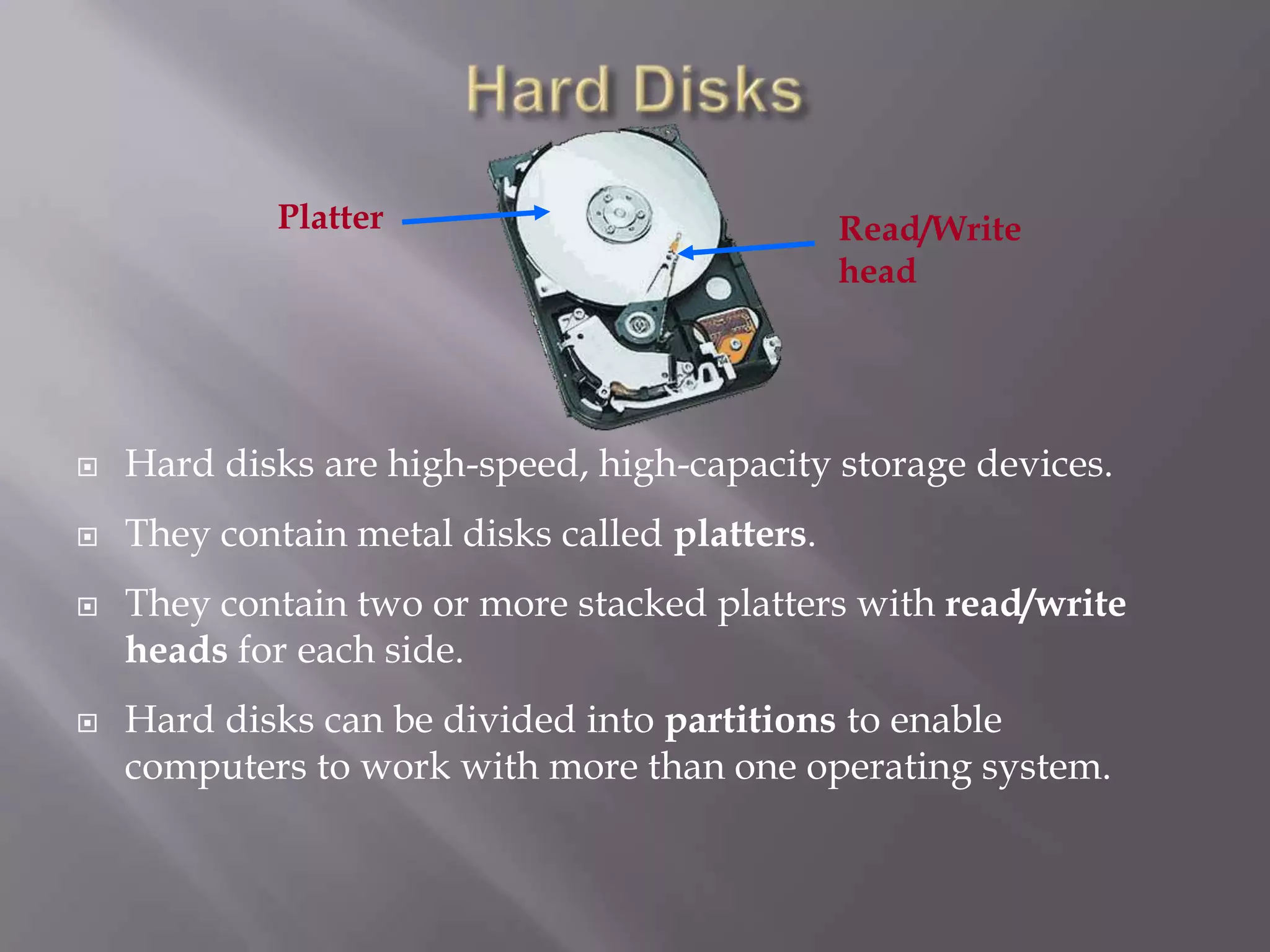 Platter

Read/Write
head



Hard disks are high-speed, high-capacity storage devices.



They contain metal disks called platters.





They contain two or more stacked platters with read/write
heads for each side.
Hard disks can be divided into partitions to enable
computers to work with more than one operating system.

 