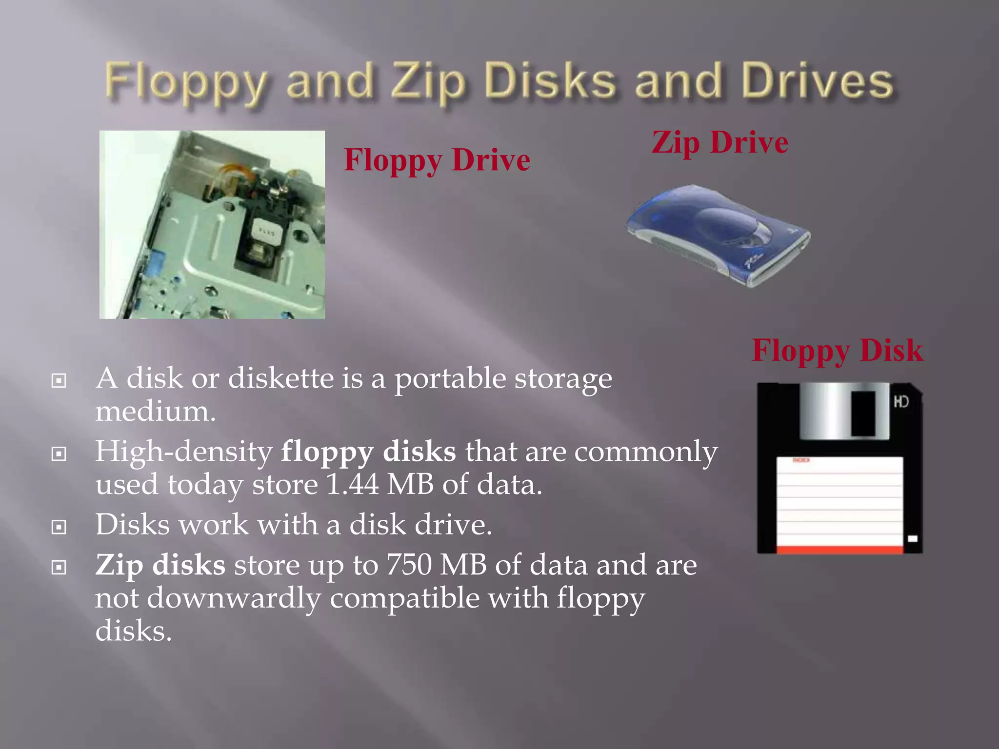 Floppy Drive








Zip Drive

A disk or diskette is a portable storage
medium.
High-density floppy disks that are commonly
used today store 1.44 MB of data.
Disks work with a disk drive.
Zip disks store up to 750 MB of data and are
not downwardly compatible with floppy
disks.

Floppy Disk

 