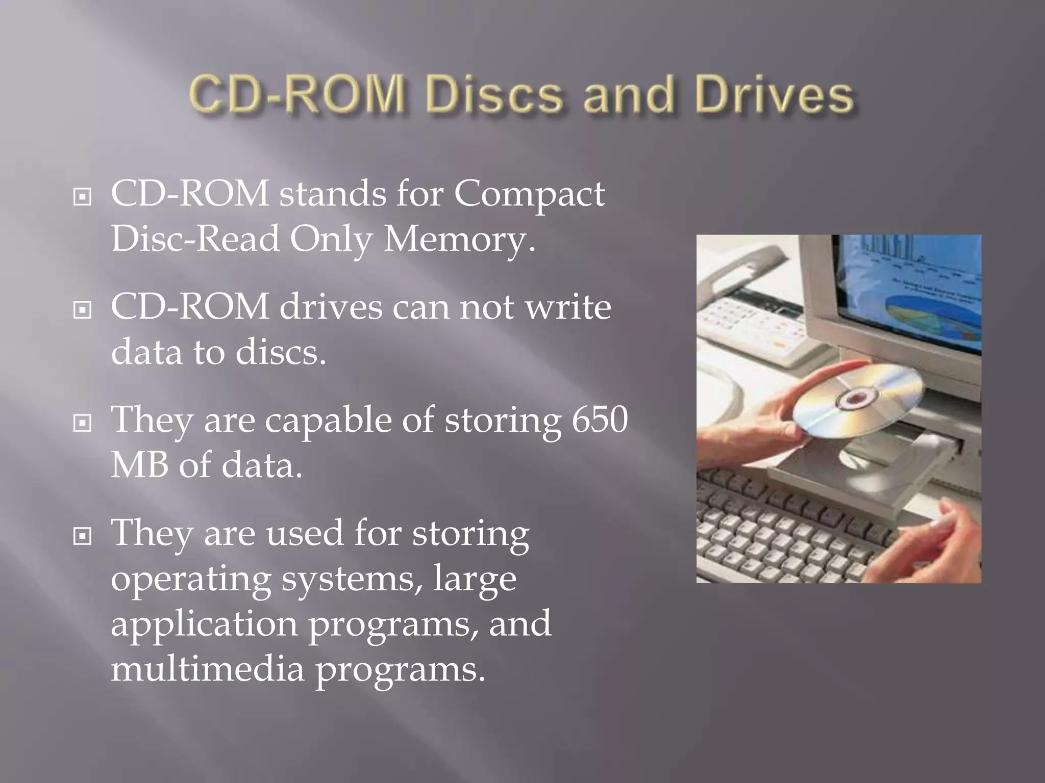 







CD-ROM stands for Compact
Disc-Read Only Memory.
CD-ROM drives can not write
data to discs.
They are capable of storing 650
MB of data.
They are used for storing
operating systems, large
application programs, and
multimedia programs.

 