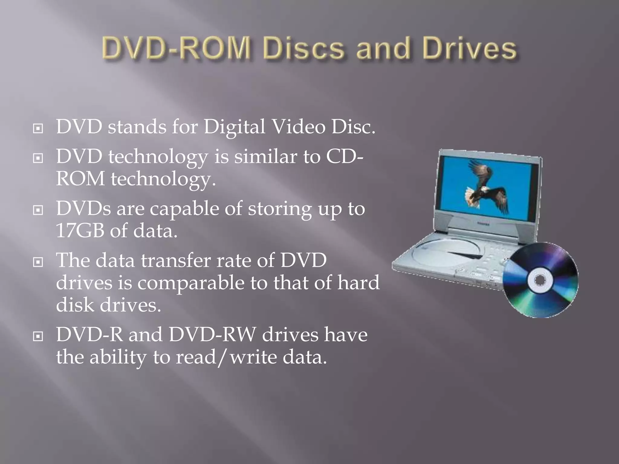 








DVD stands for Digital Video Disc.
DVD technology is similar to CDROM technology.
DVDs are capable of storing up to
17GB of data.
The data transfer rate of DVD
drives is comparable to that of hard
disk drives.
DVD-R and DVD-RW drives have
the ability to read/write data.

 