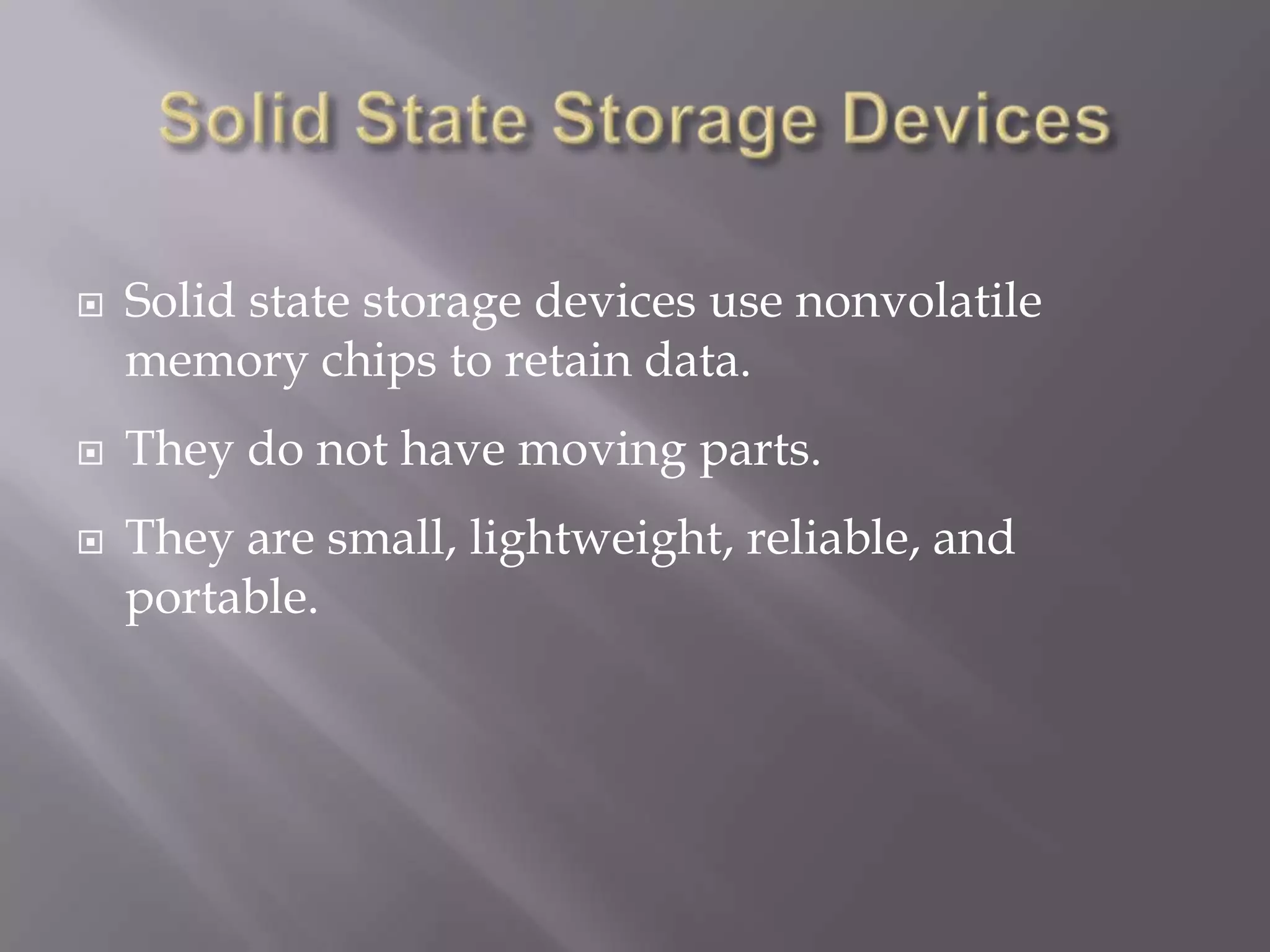 




Solid state storage devices use nonvolatile
memory chips to retain data.
They do not have moving parts.
They are small, lightweight, reliable, and
portable.

 