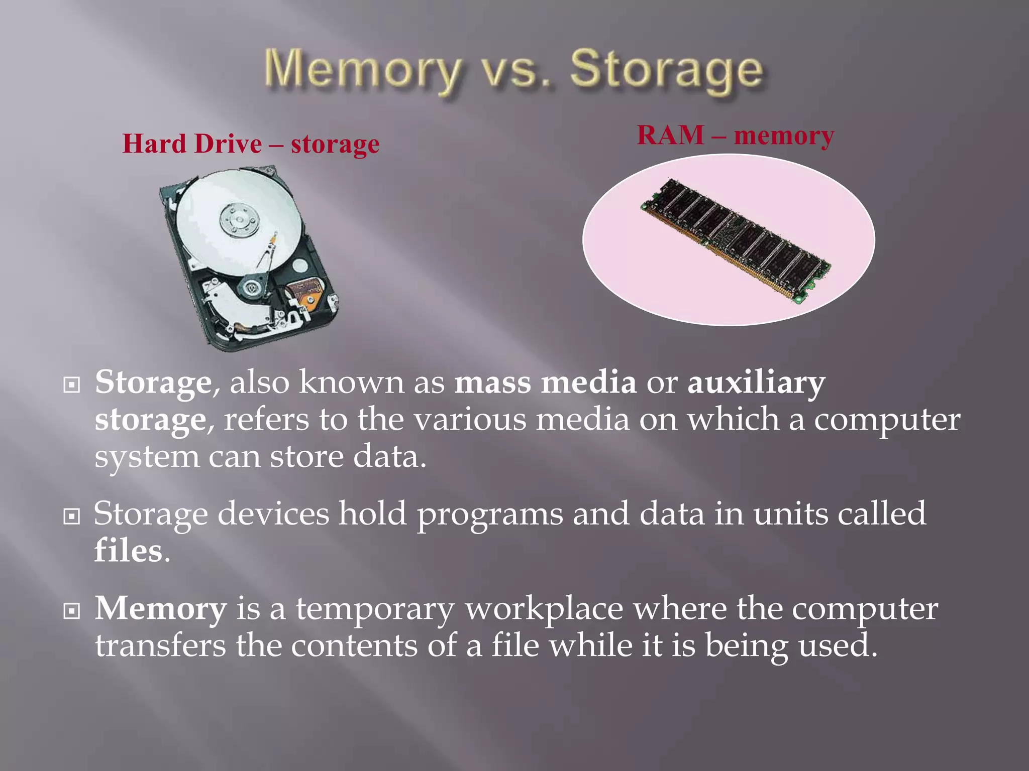 Hard Drive – storage







RAM – memory

Storage, also known as mass media or auxiliary
storage, refers to the various media on which a computer
system can store data.
Storage devices hold programs and data in units called
files.
Memory is a temporary workplace where the computer
transfers the contents of a file while it is being used.

 
