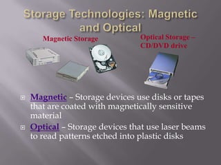 Magnetic Storage





Optical Storage –
CD/DVD drive

Magnetic – Storage devices use disks or tapes
that are coated with magnetically sensitive
material
Optical – Storage devices that use laser beams
to read patterns etched into plastic disks

 