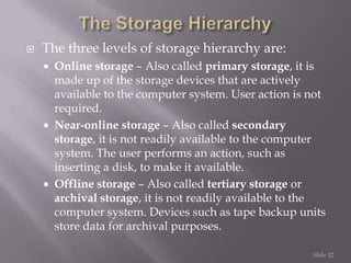 

The three levels of storage hierarchy are:






Online storage – Also called primary storage, it is
made up of the storage devices that are actively
available to the computer system. User action is not
required.
Near-online storage – Also called secondary
storage, it is not readily available to the computer
system. The user performs an action, such as
inserting a disk, to make it available.
Offline storage – Also called tertiary storage or
archival storage, it is not readily available to the
computer system. Devices such as tape backup units
store data for archival purposes.
Slide 22

 