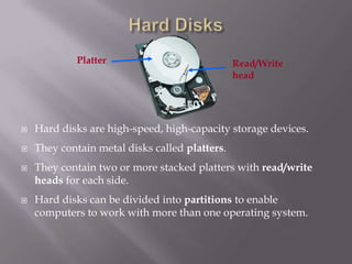 Platter

Read/Write
head



Hard disks are high-speed, high-capacity storage devices.



They contain metal disks called platters.





They contain two or more stacked platters with read/write
heads for each side.
Hard disks can be divided into partitions to enable
computers to work with more than one operating system.

 