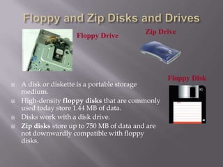 Floppy Drive








Zip Drive

A disk or diskette is a portable storage
medium.
High-density floppy disks that are commonly
used today store 1.44 MB of data.
Disks work with a disk drive.
Zip disks store up to 750 MB of data and are
not downwardly compatible with floppy
disks.

Floppy Disk

 