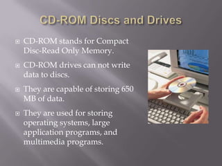 







CD-ROM stands for Compact
Disc-Read Only Memory.
CD-ROM drives can not write
data to discs.
They are capable of storing 650
MB of data.
They are used for storing
operating systems, large
application programs, and
multimedia programs.

 