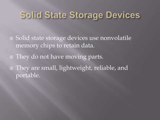 




Solid state storage devices use nonvolatile
memory chips to retain data.
They do not have moving parts.
They are small, lightweight, reliable, and
portable.

 
