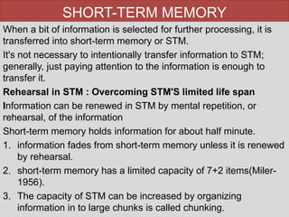 SHORT-TERM MEMORY
When a bit of information is selected for further processing, it is
transferred into short-term memory or STM.
It's not necessary to intentionally transfer information to STM;
generally, just paying attention to the information is enough to
transfer it.
Rehearsal in STM : Overcoming STM'S limited life span
Information can be renewed in STM by mental repetition, or
rehearsal, of the information
Short-term memory holds information for about half minute.
1. information fades from short-term memory unless it is renewed
by rehearsal.
2. short-term memory has a limited capacity of 7+2 items(Miler-
1956).
3. The capacity of STM can be increased by organizing
information in to large chunks is called chunking.
 