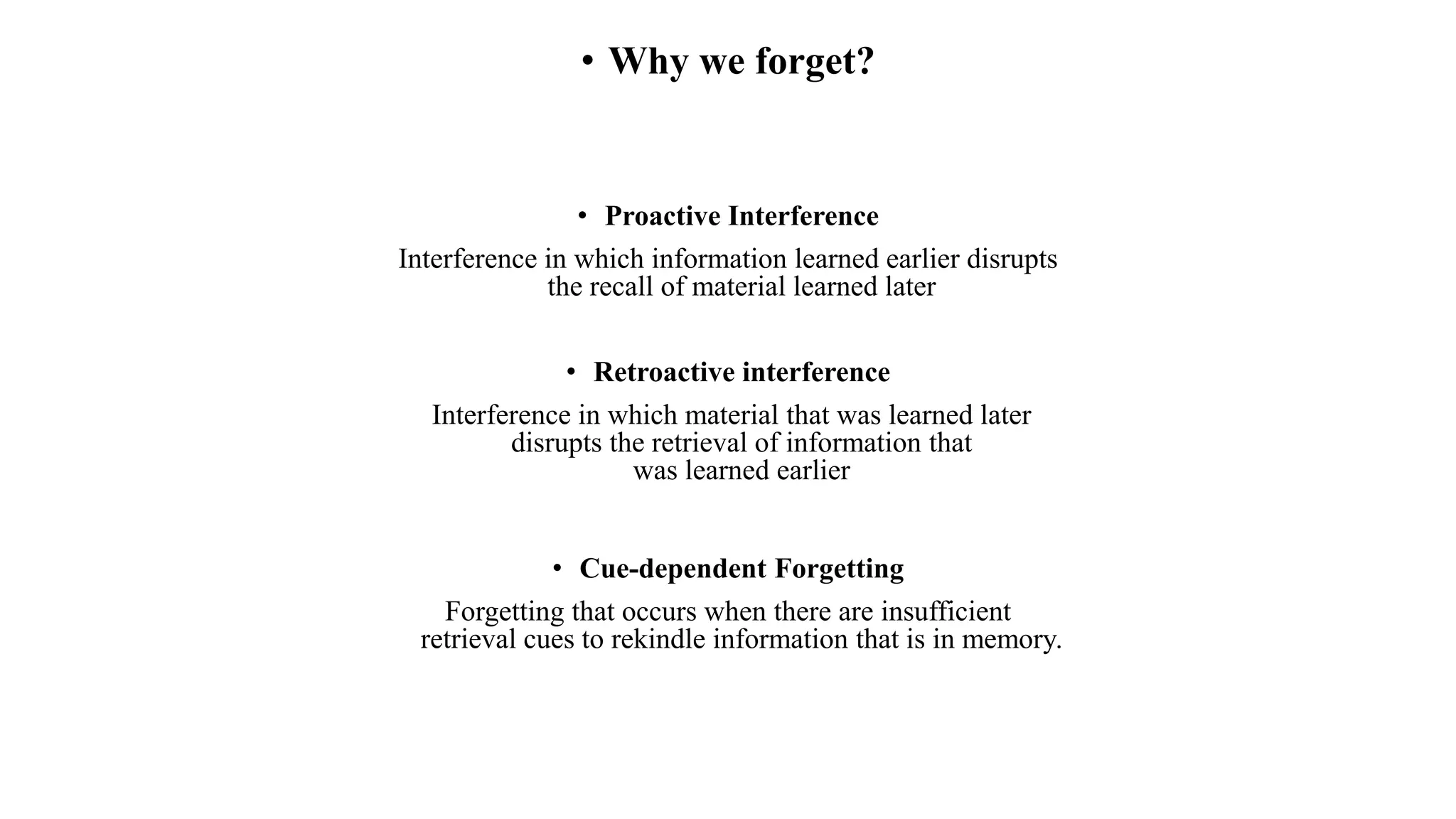 • Why we forget?
• Proactive Interference
Interference in which information learned earlier disrupts
the recall of material learned later
• Retroactive interference
Interference in which material that was learned later
disrupts the retrieval of information that
was learned earlier
• Cue-dependent Forgetting
Forgetting that occurs when there are insufficient
retrieval cues to rekindle information that is in memory.
 