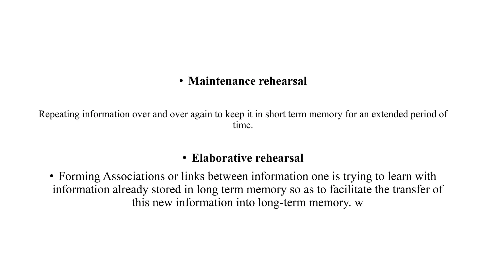 • Maintenance rehearsal
Repeating information over and over again to keep it in short term memory for an extended period of
time.
• Elaborative rehearsal
• Forming Associations or links between information one is trying to learn with
information already stored in long term memory so as to facilitate the transfer of
this new information into long-term memory. w
 