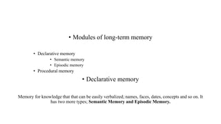 • Modules of long-term memory
• Declarative memory
• Semantic memory
• Episodic memory
• Procedural memory
• Declarative memory
Memory for knowledge that that can be easily verbalized; names, faces, dates, concepts and so on. It
has two more types; Semantic Memory and Episodic Memory.
 