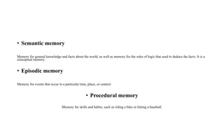 • Semantic memory
Memory for general knowledge and facts about the world, as well as memory for the rules of logic that used to deduce the facts. It is a
conceptual memory.
• Episodic memory
Memory for events that occur in a particular time, place, or context
• Procedural memory
Memory for skills and habits, such as riding a bike or hitting a baseball.
 