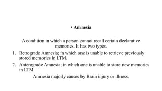 • Amnesia
A condition in which a person cannot recall certain declarative
memories. It has two types.
1. Retrograde Amnesia; in which one is unable to retrieve previously
stored memories in LTM.
2. Anterograde Amnesia; in which one is unable to store new memories
in LTM.
Amnesia majorly causes by Brain injury or illness.
 
