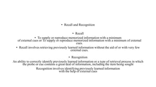 • Recall and Recognition
• Recall
• To supply or reproduce memorized information with a minimum
of external cues or To supply or reproduce memorized information with a minimum of external
cues.
• Recall involves retrieving previously learned information without the aid of or with very few
external cues.
• Recognition
An ability to correctly identify previously learned information or a type of retrieval process in which
the probe or cue contains a great deal of information, including the item being sought
Recognition involves identifying previously learned information
with the help of external cues
 