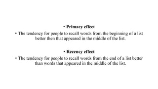 • Primacy effect
• The tendency for people to recall words from the beginning of a list
better then that appeared in the middle of the list.
• Recency effect
• The tendency for people to recall words from the end of a list better
than words that appeared in the middle of the list.
 