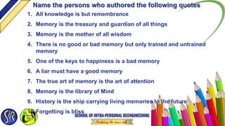 1. All knowledge is but remembrance
2. Memory is the treasury and guardian of all things
3. Memory is the mother of all wisdom
4. There is no good or bad memory but only trained and untrained
memory
5. One of the keys to happiness is a bad memory
6. A liar must have a good memory
7. The true art of memory is the art of attention
8. Memory is the library of Mind
9. History is the ship carrying living memories to the future
10.Forgetting is bliss
Name the persons who authored the following quotes
 