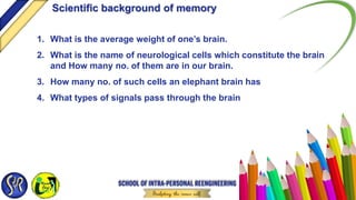 1. What is the average weight of one’s brain.
2. What is the name of neurological cells which constitute the brain
and How many no. of them are in our brain.
3. How many no. of such cells an elephant brain has
4. What types of signals pass through the brain
Scientific background of memory
 