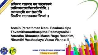 अस्वमन्िरात्मन्ननु िाद्मकल्िे
त्वममत्थमुत्थावितिद्मर्योतन: ।
अन्तभूमा मम रोर्गरामशं
तनरुस््ध वातालर्यवास ववष्िो ॥
Asmin Paraathman Nanu Paadmakalpe
Thvamithamutthaapitha Padmayonihi I
Anantha Bhoomaa Mama Roga Raashim,
Nirundhi Vaathaalaya Vaasa Vishno. II
 