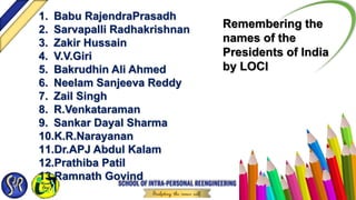 1. Babu RajendraPrasadh
2. Sarvapalli Radhakrishnan
3. Zakir Hussain
4. V.V.Giri
5. Bakrudhin Ali Ahmed
6. Neelam Sanjeeva Reddy
7. Zail Singh
8. R.Venkataraman
9. Sankar Dayal Sharma
10.K.R.Narayanan
11.Dr.APJ Abdul Kalam
12.Prathiba Patil
13.Ramnath Govind
Remembering the
names of the
Presidents of India
by LOCI
 