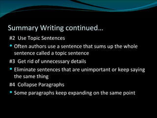 Summary Writing continued… #2  Use Topic Sentences Often authors use a sentence that sums up the whole sentence called a topic sentence #3  Get rid of unnecessary details  Eliminate sentences that are unimportant or keep saying the same thing  #4  Collapse Paragraphs Some paragraphs keep expanding on the same point 