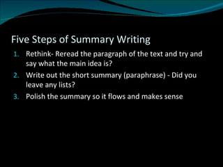 Five Steps of Summary Writing Rethink- Reread the paragraph of the text and try and say what the main idea is? Write out the short summary (paraphrase) - Did you leave any lists? Polish the summary so it flows and makes sense  