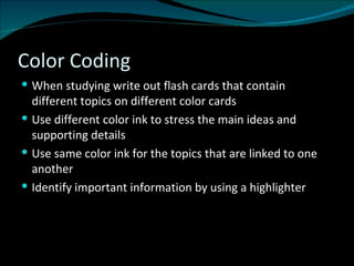 Color Coding When studying write out flash cards that contain different topics on different color cards Use different color ink to stress the main ideas and supporting details Use same color ink for the topics that are linked to one another Identify important information by using a highlighter 