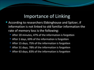 Importance of Linking According to researchers Ebbinghouse and Spitzer, if information is not linked to old familiar information the rate of memory loss is the following: After 20 minutes, 47% of the information is forgotten After 2 days, 69% of the information is forgotten After 15 days, 75% of the information is forgotten After 31 days, 78% of the information is forgotten After 63 days, 83% of the information is forgotten 