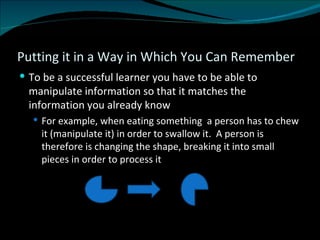 Putting it in a Way in Which You Can Remember To be a successful learner you have to be able to manipulate information so that it matches the information you already know For example, when eating something  a person has to chew it (manipulate it) in order to swallow it.  A person is therefore is changing the shape, breaking it into small pieces in order to process it 