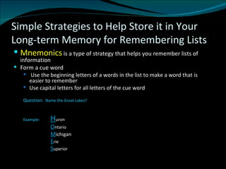 Simple Strategies to Help Store it in Your Long-term Memory for Remembering Lists Mnemonics  is a type of strategy that helps you remember lists of information Form a cue word Use the beginning letters of a words in the list to make a word that is easier to remember Use capital letters for all letters of the cue word   Question:  Name the Great Lakes?  Example:  H uron O ntario M ichigan E rie S uperior 