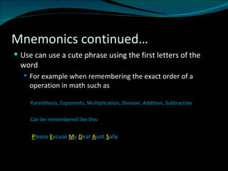 Mnemonics continued… Use can use a cute phrase using the first letters of the word  For example when remembering the exact order of a operation in math such as Parenthesis, Exponents, Multiplication, Division, Addition, Subtraction Can be remembered like this: P lease  E xcuse  M y  D ear  A unt  S ally 