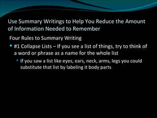 Use Summary Writings to Help You Reduce the Amount of Information Needed to Remember Four Rules to Summary Writing #1 Collapse Lists – If you see a list of things, try to think of a word or phrase as a name for the whole list If you saw a list like eyes, ears, neck, arms, legs you could substitute that list by labeling it body parts 