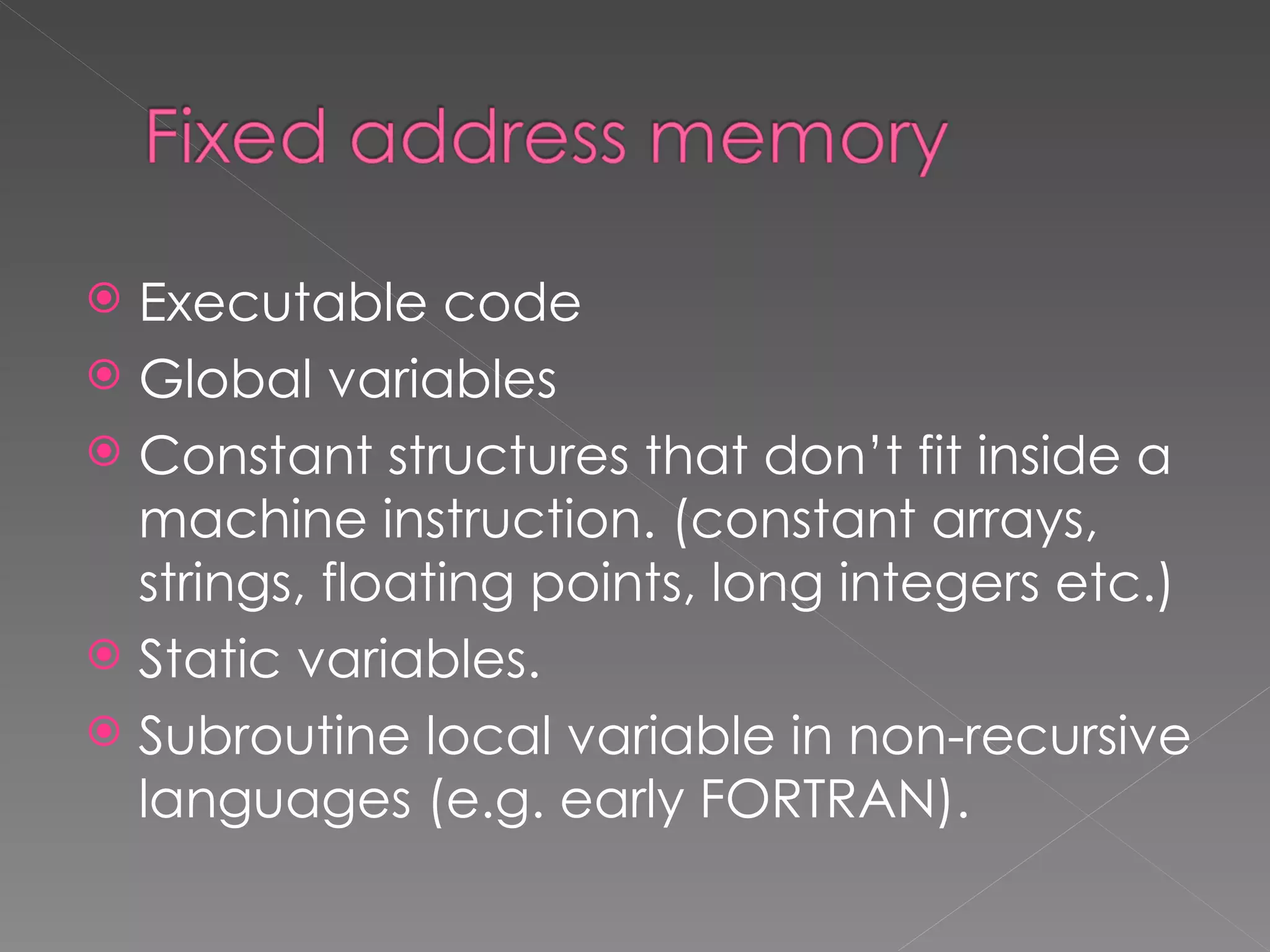  Executable code
 Global variables
 Constant structures that don’t fit inside a
  machine instruction. (constant arrays,
  strings, floating points, long integers etc.)
 Static variables.
 Subroutine local variable in non-recursive
  languages (e.g. early FORTRAN).
 