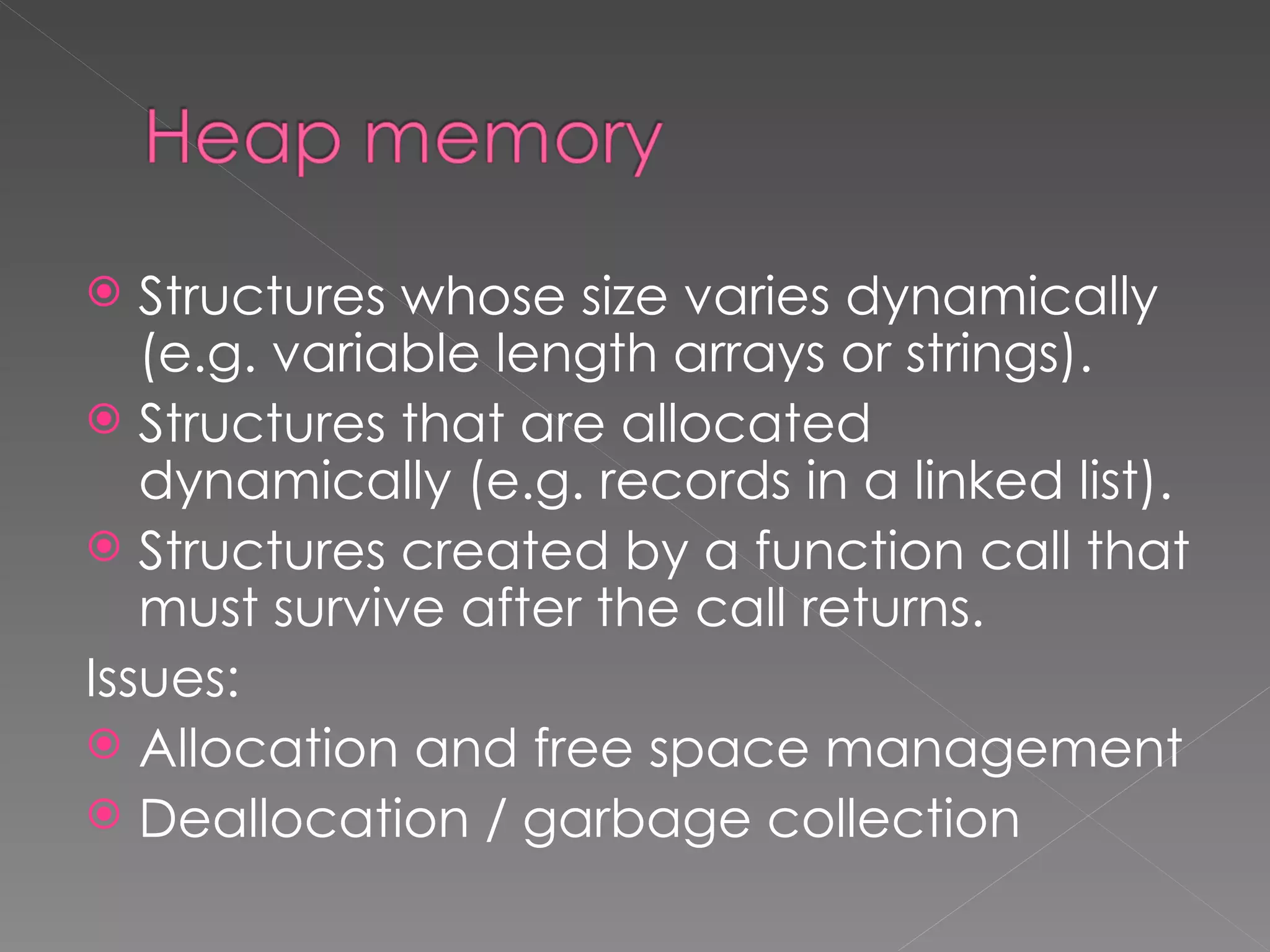   Structures whose size varies dynamically
   (e.g. variable length arrays or strings).
 Structures that are allocated
   dynamically (e.g. records in a linked list).
 Structures created by a function call that
   must survive after the call returns.
Issues:
 Allocation and free space management
 Deallocation / garbage collection
 