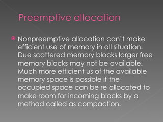    Nonpreemptive allocation can’t make
    efficient use of memory in all situation.
    Due scattered memory blocks larger free
    memory blocks may not be available.
    Much more efficient us of the available
    memory space is possible if the
    occupied space can be re allocated to
    make room for incoming blocks by a
    method called as compaction.
 