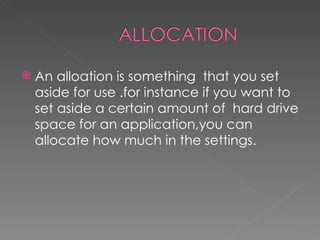    An alloation is something that you set
    aside for use .for instance if you want to
    set aside a certain amount of hard drive
    space for an application,you can
    allocate how much in the settings.
 